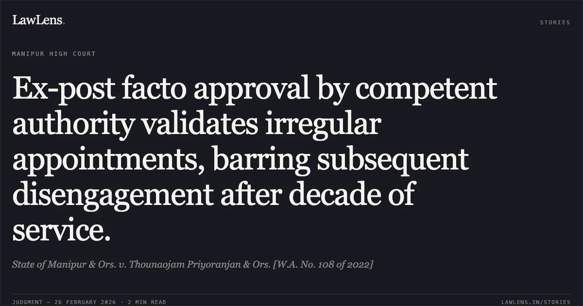 Ex-post facto approval by competent authority validates irregular appointments, barring subsequent disengagement after decade of service.. State of Manipur & Ors. v. Thounaojam Priyoranjan & Ors. [W.A. No. 108 of 2022]. Manipur High Court. LawLens