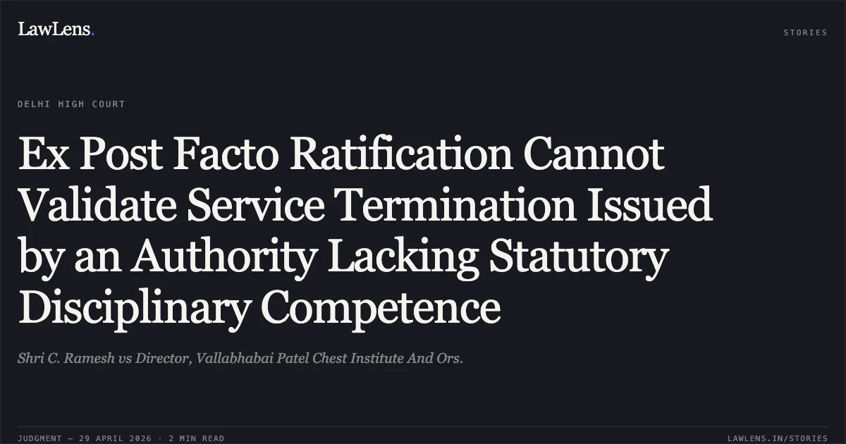 Ex Post Facto Ratification Cannot Validate Service Termination Issued by an Authority Lacking Statutory Disciplinary Competence. Shri C. Ramesh vs Director, Vallabhabai Patel Chest Institute And Ors.. Delhi High Court. LawLens