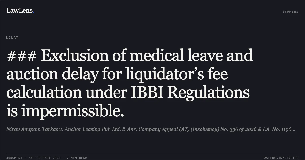 ### Exclusion of medical leave and auction delay for liquidator’s fee calculation under IBBI Regulations is impermissible.. Nirav Anupam Tarkas v. Anchor Leasing Pvt. Ltd. & Anr. Company Appeal (AT) (Insolvency) No. 336 of 2026 & I.A. No. 1196 of 2026. NCLAT. LawLens