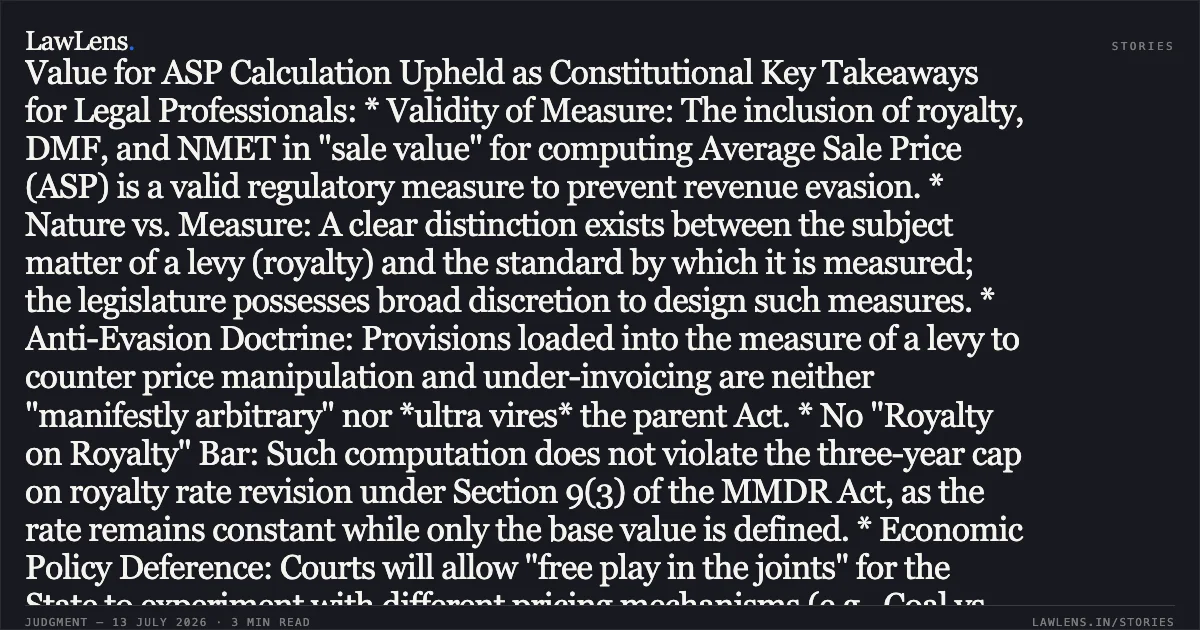 ### Exclusion of Royalty and Statutory Contributions from Sale Value for ASP Calculation Upheld as Constitutional Key Takeaways for Legal Professionals: * Validity of Measure: The inclusion of royalty, DMF, and NMET in "sale value" for computing Average Sale Price (ASP) is a valid regulatory measure to prevent revenue evasion. * Nature vs. Measure: A clear distinction exists between the subject matter of a levy (royalty) and the standard by which it is measured; the legislature possesses broad discretion to design such measures. * Anti-Evasion Doctrine: Provisions loaded into the measure of a levy to counter price manipulation and under-invoicing are neither "manifestly arbitrary" nor *ultra vires* the parent Act. * No "Royalty on Royalty" Bar: Such computation does not violate the three-year cap on royalty rate revision under Section 9(3) of the MMDR Act, as the rate remains constant while only the base value is defined. * Economic Policy Deference: Courts will allow "free play in the joints" for the State to experiment with different pricing mechanisms (e.g., Coal vs. Iron Ore) based on market realities.. Kirloskar Ferrous Industries Limited vs Union Of India. Supreme Court. LawLens