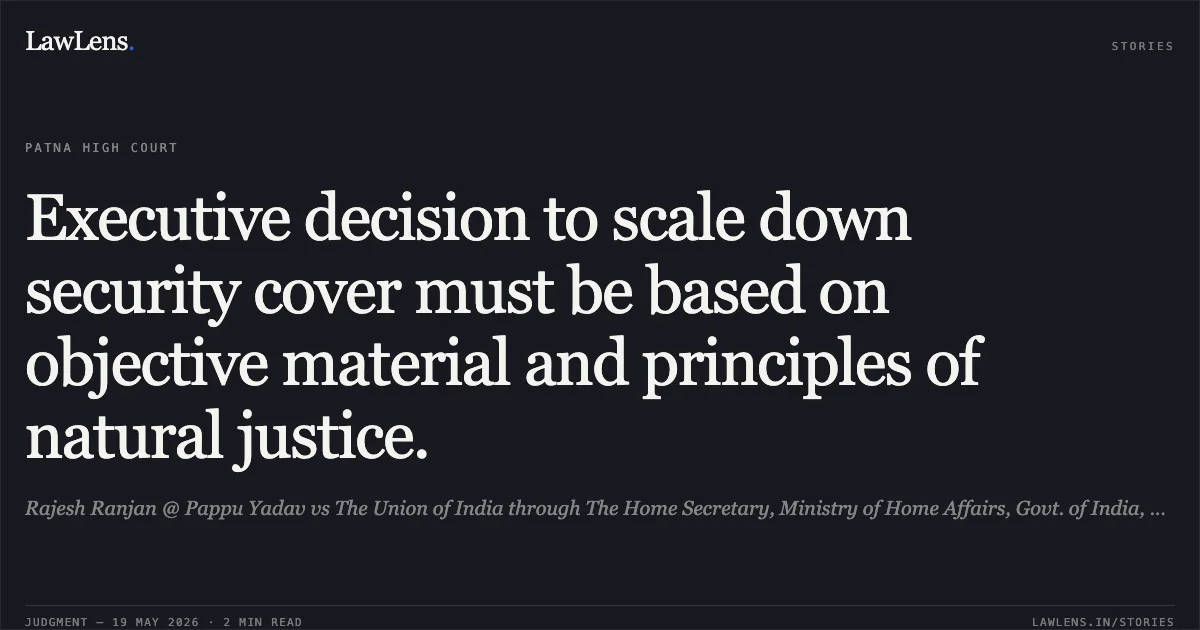 Executive decision to scale down security cover must be based on objective material and principles of natural justice.. Rajesh Ranjan @ Pappu Yadav vs The Union of India through The Home Secretary, Ministry of Home Affairs, Govt. of India, New Delhi. Patna High Court. LawLens