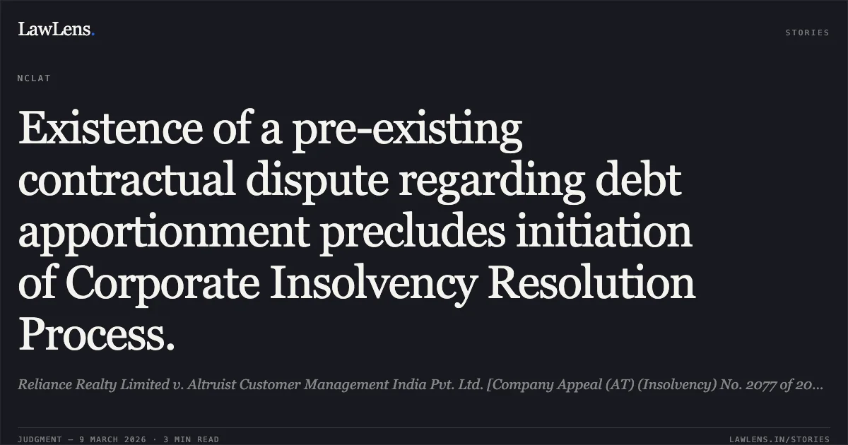 Existence of a pre-existing contractual dispute regarding debt apportionment precludes initiation of Corporate Insolvency Resolution Process.. Reliance Realty Limited v. Altruist Customer Management India Pvt. Ltd. [Company Appeal (AT) (Insolvency) No. 2077 of 2024]. NCLAT. LawLens