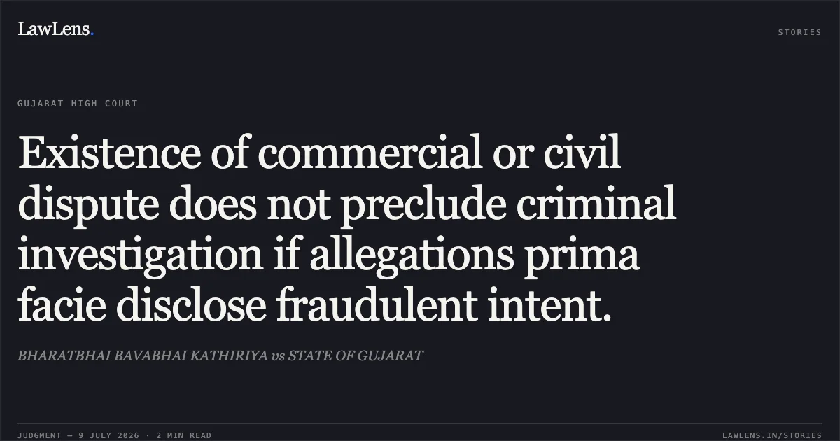 Existence of commercial or civil dispute does not preclude criminal investigation if allegations prima facie disclose fraudulent intent.. BHARATBHAI BAVABHAI KATHIRIYA vs STATE OF GUJARAT. Gujarat High Court. LawLens