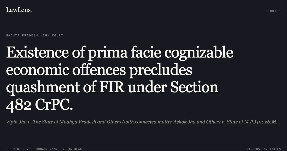 Existence of prima facie cognizable economic offences precludes quashment of FIR under Section 482 CrPC.. Vipin Jha v. The State of Madhya Pradesh and Others (with connected matter Ashok Jha and Others v. State of M.P.) [2026:MPHC-GWL:7102]. Madhya Pradesh High Court. LawLens