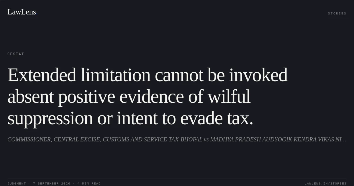 Extended limitation cannot be invoked absent positive evidence of wilful suppression or intent to evade tax.. COMMISSIONER, CENTRAL EXCISE, CUSTOMS AND SERVICE TAX-BHOPAL vs MADHYA PRADESH AUDYOGIK KENDRA VIKAS NIGAM LTD. CESTAT. LawLens