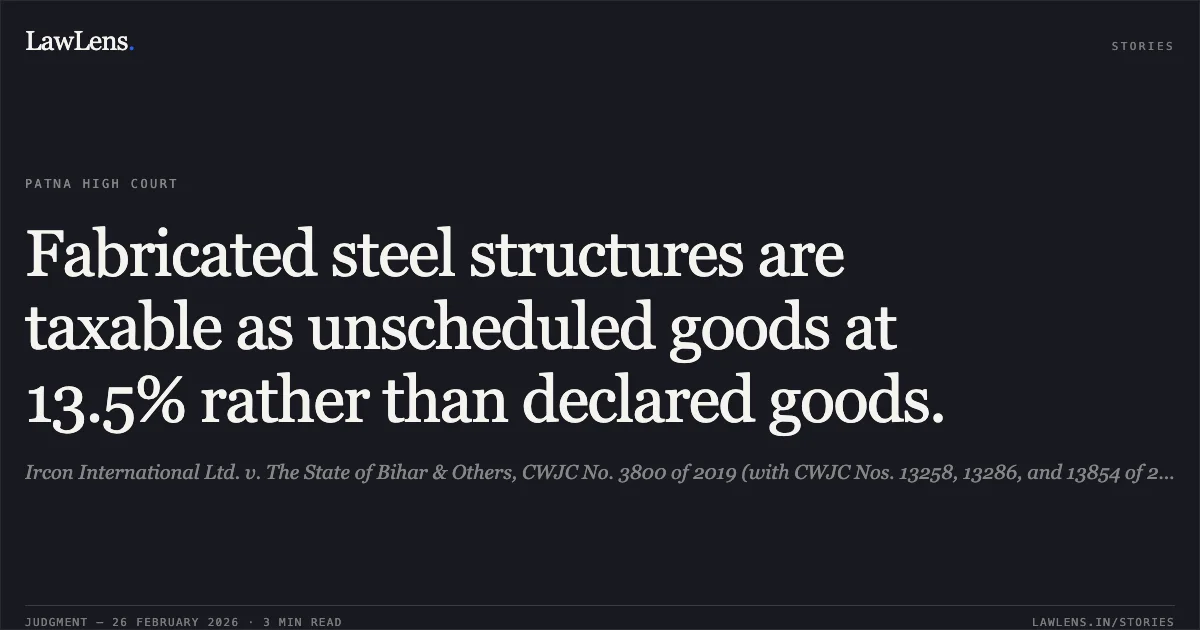 Fabricated steel structures are taxable as unscheduled goods at 13.5% rather than declared goods.. Ircon International Ltd. v. The State of Bihar & Others, CWJC No. 3800 of 2019 (with CWJC Nos. 13258, 13286, and 13854 of 2019). [dt. 25-02-2026]. Patna High Court. LawLens