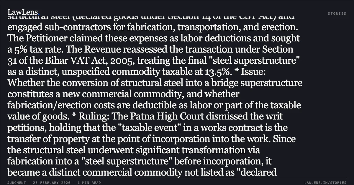### Fabrication and Erection Charges Incurred Prior to Incorporation in Works Contract Are Taxable as Part of Unspecified Goods Legal Brief: * Facts: Ircon International Ltd. (Petitioner) was awarded a works contract by East Central Railways for the construction of a rail-cum-road bridge. The Petitioner purchased structural steel (declared goods under Section 14 of the CST Act) and engaged sub-contractors for fabrication, transportation, and erection. The Petitioner claimed these expenses as labor deductions and sought a 5% tax rate. The Revenue reassessed the transaction under Section 31 of the Bihar VAT Act, 2005, treating the final "steel superstructure" as a distinct, unspecified commodity taxable at 13.5%. * Issue: Whether the conversion of structural steel into a bridge superstructure constitutes a new commercial commodity, and whether fabrication/erection costs are deductible as labor or part of the taxable value of goods. * Ruling: The Patna High Court dismissed the writ petitions, holding that the "taxable event" in a works contract is the transfer of property at the point of incorporation into the work. Since the structural steel underwent significant transformation via fabrication into a "steel superstructure" before incorporation, it became a distinct commercial commodity not listed as "declared goods." Relying on *Gannon Dunkerley*, the Court ruled that while labor for *incorporation* is deductible, costs incurred to bring the goods into their final form (fabrication, transport, and assembly) prior to shifting ownership to the contractee form part of the taxable value of the goods. The Court affirmed the 13.5% tax rate for unspecified goods.. Ircon International Ltd. v. The State of Bihar & Ors. Civil Writ Jurisdiction Case No. 3600 of 2020. Patna High Court. LawLens