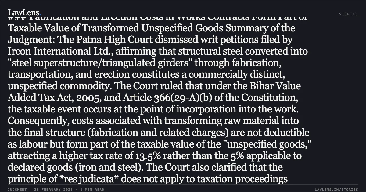 ### Fabrication and Erection Costs in Works Contracts Form Part of Taxable Value of Transformed Unspecified Goods Summary of the Judgment: The Patna High Court dismissed writ petitions filed by Ircon International Ltd., affirming that structural steel converted into "steel superstructure/triangulated girders" through fabrication, transportation, and erection constitutes a commercially distinct, unspecified commodity. The Court ruled that under the Bihar Value Added Tax Act, 2005, and Article 366(29-A)(b) of the Constitution, the taxable event occurs at the point of incorporation into the work. Consequently, costs associated with transforming raw material into the final structure (fabrication and related charges) are not deductible as labour but form part of the taxable value of the "unspecified goods," attracting a higher tax rate of 13.5% rather than the 5% applicable to declared goods (iron and steel). The Court also clarified that the principle of *res judicata* does not apply to taxation proceedings across different assessment years.. Ircon International Ltd. v. The State of Bihar & Others [CWJC No. 3600 of 2020 with connected matters]. Patna High Court. LawLens