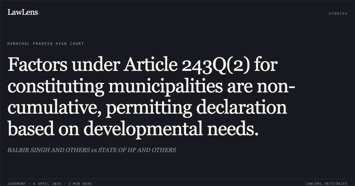 Factors under Article 243Q(2) for constituting municipalities are non-cumulative, permitting declaration based on developmental needs.. BALBIR SINGH AND OTHERS vs STATE OF HP AND OTHERS. High Court of Himachal Pradesh. LawLens