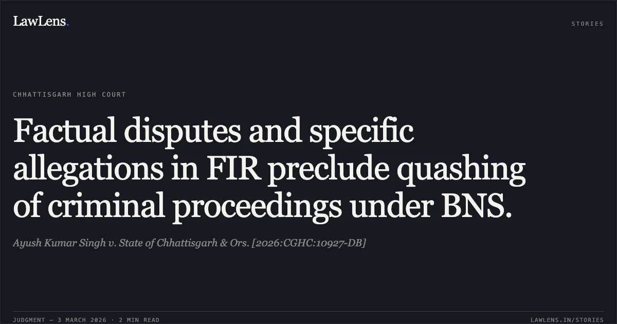 Factual disputes and specific allegations in FIR preclude quashing of criminal proceedings under BNS.. Ayush Kumar Singh v. State of Chhattisgarh & Ors. [2026:CGHC:10927-DB]. Chhattisgarh High Court. LawLens
