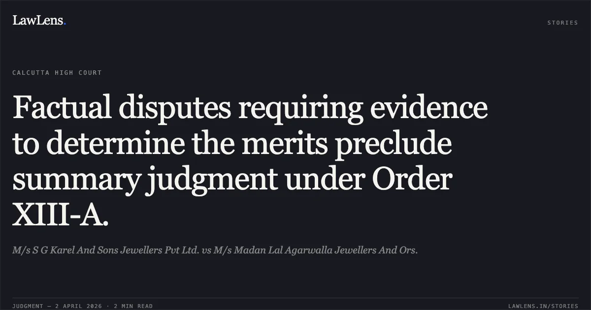 Factual disputes requiring evidence to determine the merits preclude summary judgment under Order XIII-A.. M/s S G Karel And Sons Jewellers Pvt Ltd. vs M/s Madan Lal Agarwalla Jewellers And Ors.. Calcutta High Court. LawLens