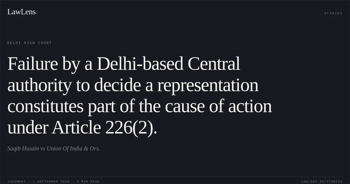 Failure by a Delhi-based Central authority to decide a representation constitutes part of the cause of action under Article 226(2).. Saqib Husain vs Union Of India & Ors.. Delhi High Court. LawLens