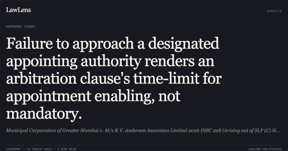 Failure to approach a designated appointing authority renders an arbitration clause's time-limit for appointment enabling, not mandatory.. Municipal Corporation of Greater Mumbai v. M/s R.V. Anderson Associates Limited 2026 INSC 228 (Arising out of SLP (C) Nos. 23846-47 of 2025). Supreme Court. LawLens