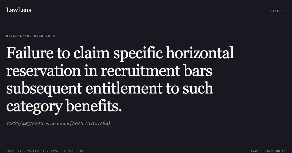 Failure to claim specific horizontal reservation in recruitment bars subsequent entitlement to such category benefits.. WPSS/445/2026 vs no name [2026:UHC:1284]. Uttarakhand High Court. LawLens