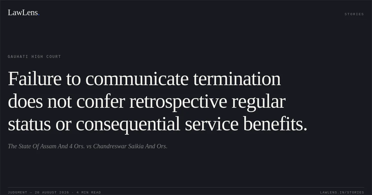 Failure to communicate termination does not confer retrospective regular status or consequential service benefits.. The State Of Assam And 4 Ors. vs Chandreswar Saikia And Ors.. Gauhati High Court. LawLens