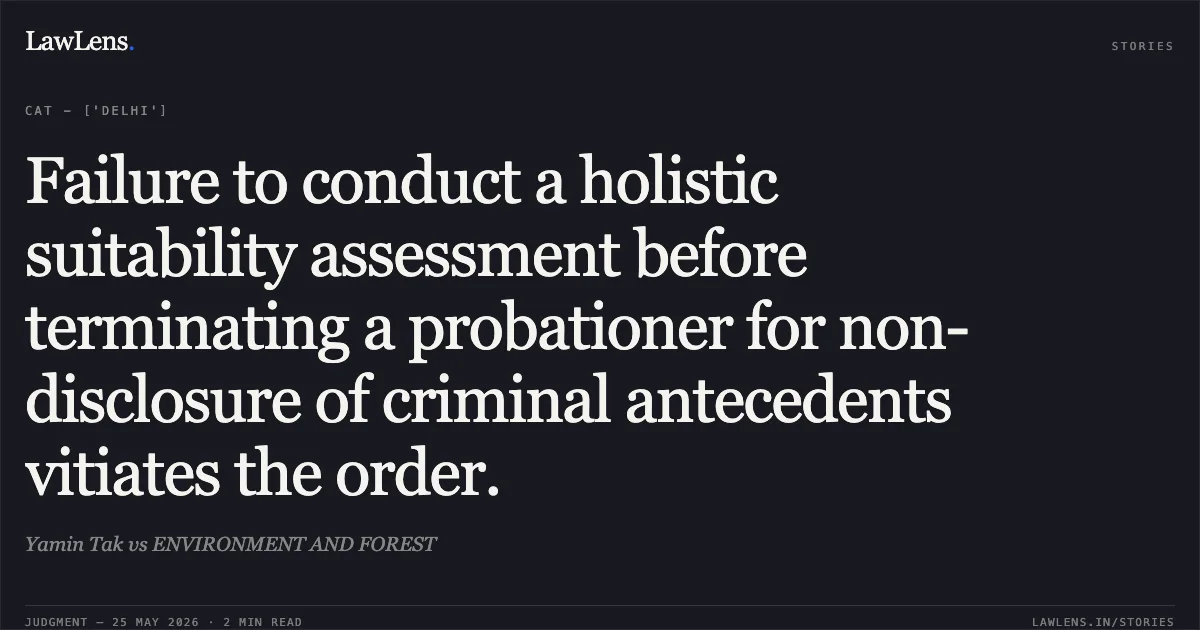 Failure to conduct a holistic suitability assessment before terminating a probationer for non-disclosure of criminal antecedents vitiates the order.. Yamin Tak vs ENVIRONMENT AND FOREST. Central Administrative Tribunal. LawLens