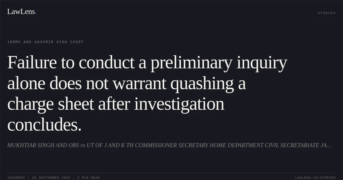 Failure to conduct a preliminary inquiry alone does not warrant quashing a charge sheet after investigation concludes.. MUKHTIAR SINGH AND ORS vs UT OF J AND K TH COMMISSIONER SECRETARY HOME DEPARTMENT CIVIL SECRETARIATE JAMMU AND ORS. Jammu and Kashmir High Court. LawLens