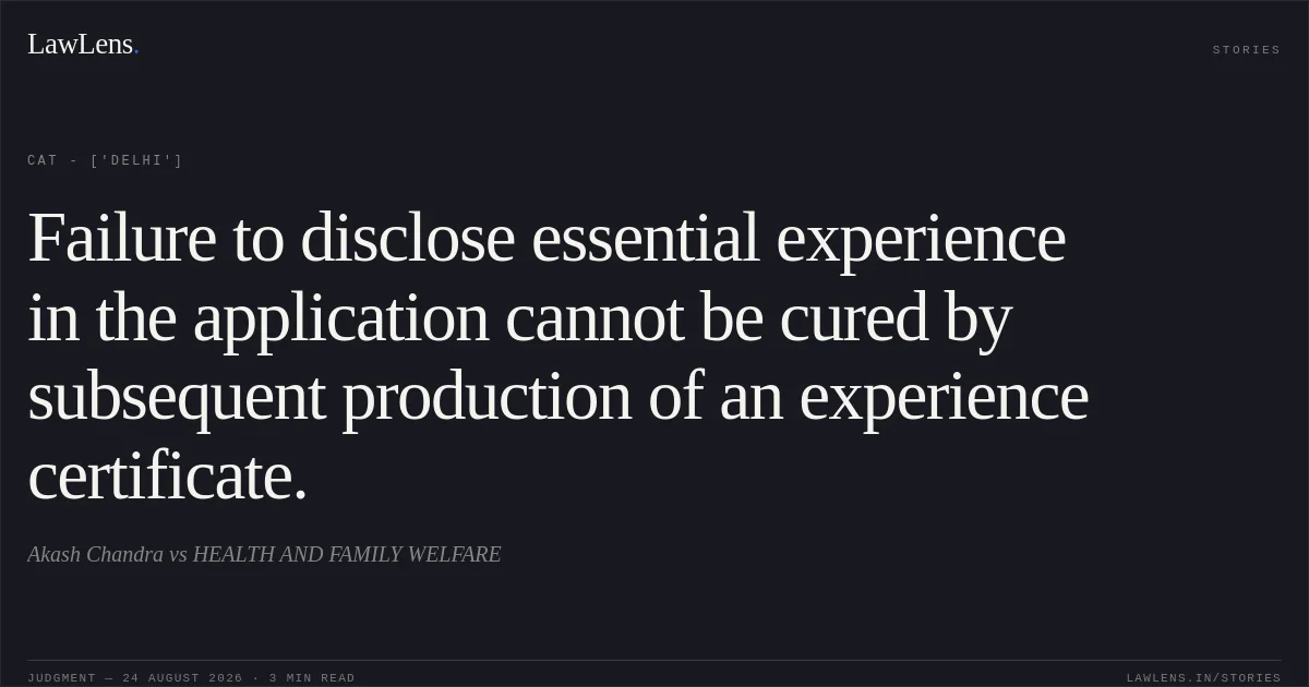 Failure to disclose essential experience in the application cannot be cured by subsequent production of an experience certificate.. Akash Chandra vs HEALTH AND FAMILY WELFARE. CAT - ['Delhi']. LawLens