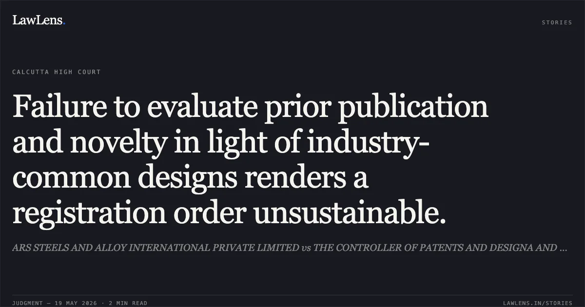Failure to evaluate prior publication and novelty in light of industry-common designs renders a registration order unsustainable.. ARS STEELS AND ALLOY INTERNATIONAL PRIVATE LIMITED vs THE CONTROLLER OF PATENTS AND DESIGNA AND ORS.. Calcutta High Court. LawLens