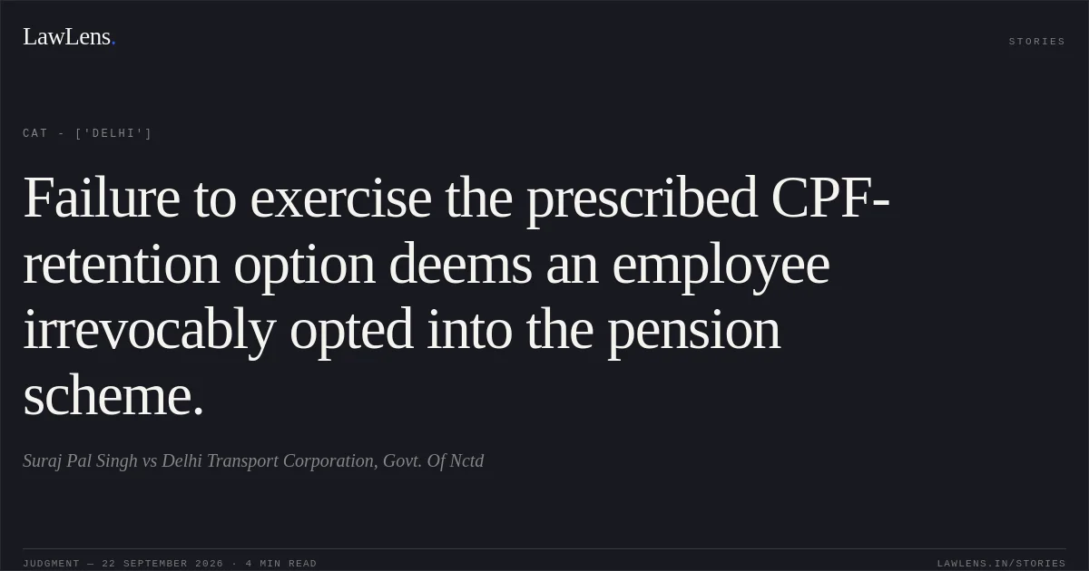 Failure to exercise the prescribed CPF-retention option deems an employee irrevocably opted into the pension scheme.. Suraj Pal Singh vs Delhi Transport Corporation, Govt. Of Nctd. CAT - ['Delhi']. LawLens
