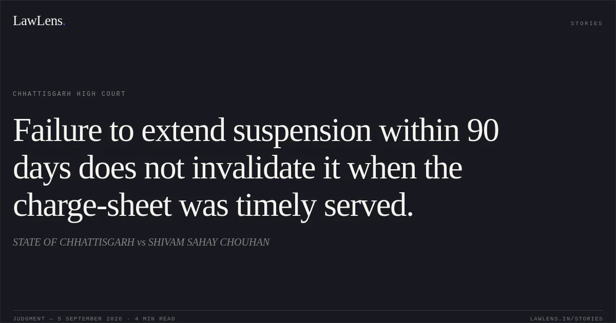 Failure to extend suspension within 90 days does not invalidate it when the charge-sheet was timely served.. STATE OF CHHATTISGARH vs SHIVAM SAHAY CHOUHAN. Chhattisgarh High Court. LawLens