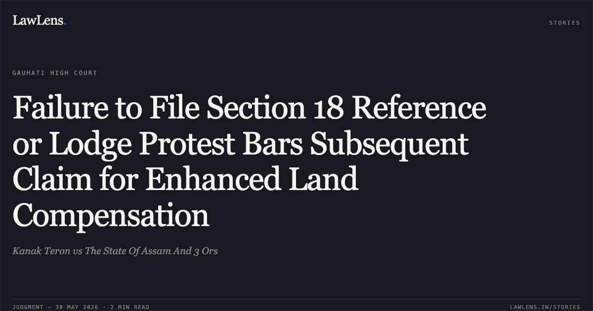 Failure to File Section 18 Reference or Lodge Protest Bars Subsequent Claim for Enhanced Land Compensation. Kanak Teron vs The State Of Assam And 3 Ors. Gauhati High Court. LawLens