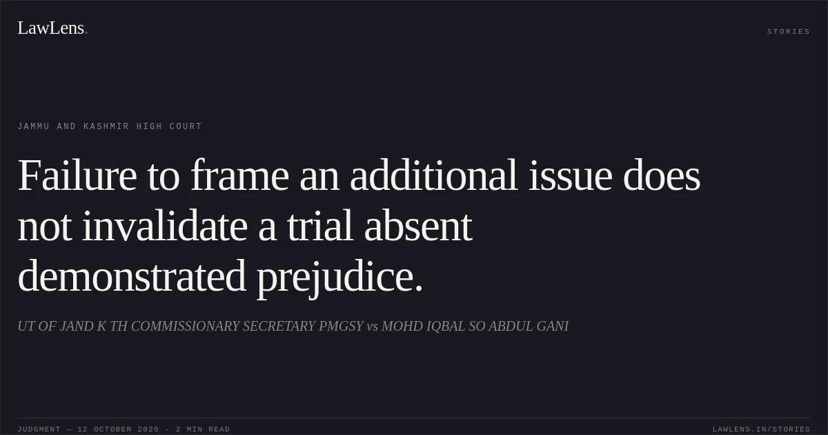 Failure to frame an additional issue does not invalidate a trial absent demonstrated prejudice.. UT OF JAND K TH COMMISSIONARY SECRETARY PMGSY vs MOHD IQBAL SO ABDUL GANI. Jammu and Kashmir High Court. LawLens