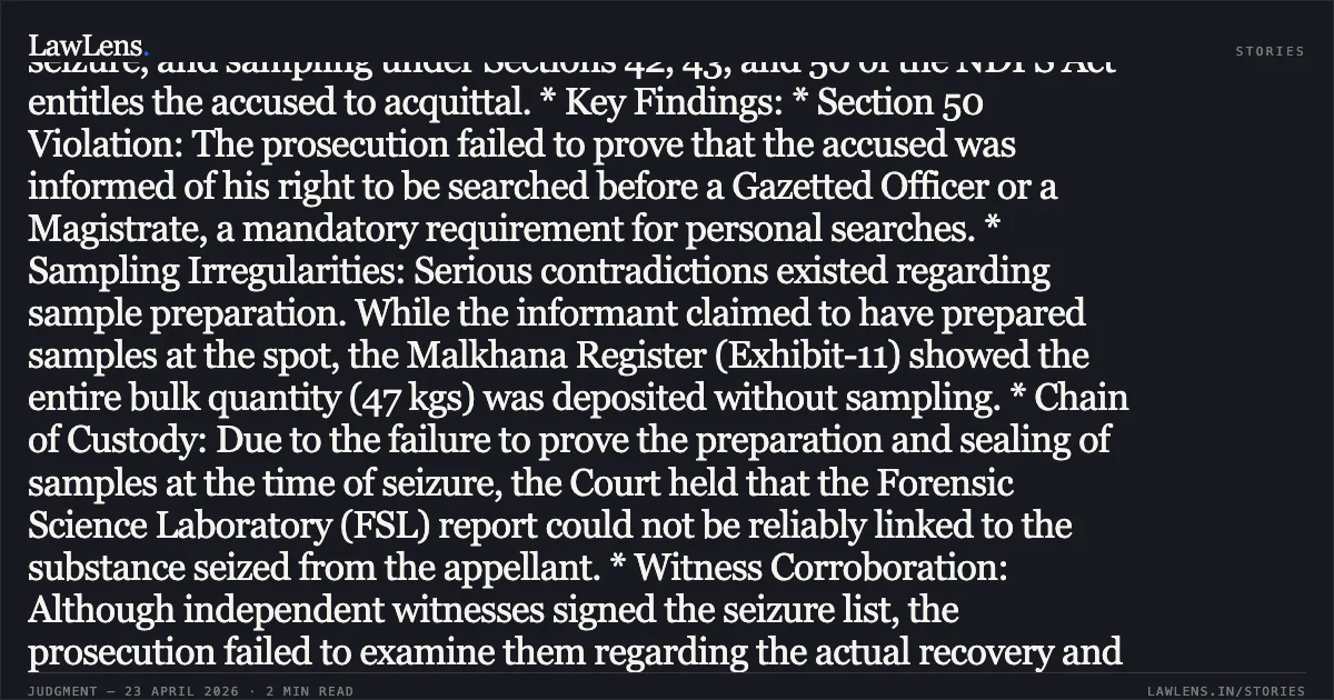 ### Failure to Mandatorily Adhere to Search and Seizure Protocols Under NDPS Act Vitiates Conviction Legal Brief: * Core Issue: Whether the non-compliance with statutory procedures for search, seizure, and sampling under Sections 42, 43, and 50 of the NDPS Act entitles the accused to acquittal. * Key Findings: * Section 50 Violation: The prosecution failed to prove that the accused was informed of his right to be searched before a Gazetted Officer or a Magistrate, a mandatory requirement for personal searches. * Sampling Irregularities: Serious contradictions existed regarding sample preparation. While the informant claimed to have prepared samples at the spot, the Malkhana Register (Exhibit-11) showed the entire bulk quantity (47 kgs) was deposited without sampling. * Chain of Custody: Due to the failure to prove the preparation and sealing of samples at the time of seizure, the Court held that the Forensic Science Laboratory (FSL) report could not be reliably linked to the substance seized from the appellant. * Witness Corroboration: Although independent witnesses signed the seizure list, the prosecution failed to examine them regarding the actual recovery and apprehension, relying solely on police testimony. * Conclusion: The High Court set aside the conviction, ruling that fundamental procedural lapses in search and seizure create a reasonable doubt, necessitating the acquittal of the appellant.. Saurav Kumar @ Saurabh Kumar vs The State of Bihar. Patna High Court. LawLens