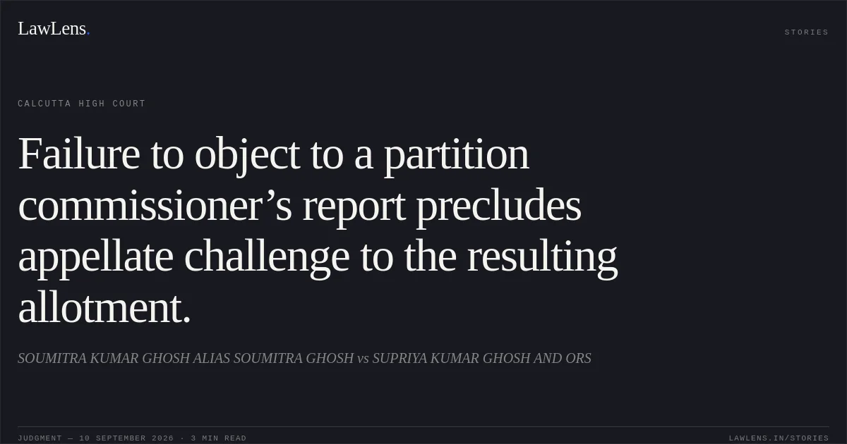 Failure to object to a partition commissioner’s report precludes appellate challenge to the resulting allotment.. SOUMITRA KUMAR GHOSH ALIAS SOUMITRA GHOSH vs SUPRIYA KUMAR GHOSH AND ORS. Calcutta High Court. LawLens