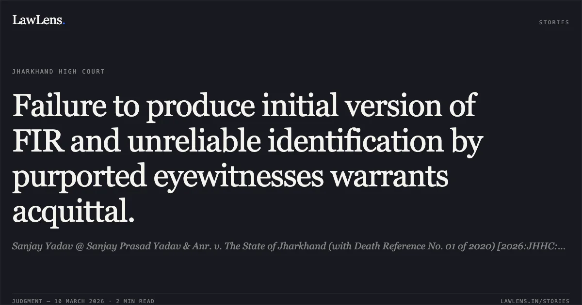 Failure to produce initial version of FIR and unreliable identification by purported eyewitnesses warrants acquittal.. Sanjay Yadav @ Sanjay Prasad Yadav & Anr. v. The State of Jharkhand (with Death Reference No. 01 of 2020) [2026:JHHC:6305-DB]. Jharkhand High Court. LawLens
