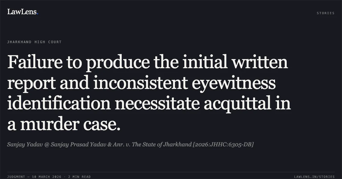 Failure to produce the initial written report and inconsistent eyewitness identification necessitate acquittal in a murder case.. Sanjay Yadav @ Sanjay Prasad Yadav & Anr. v. The State of Jharkhand [2026:JHHC:6305-DB]. Jharkhand High Court. LawLens