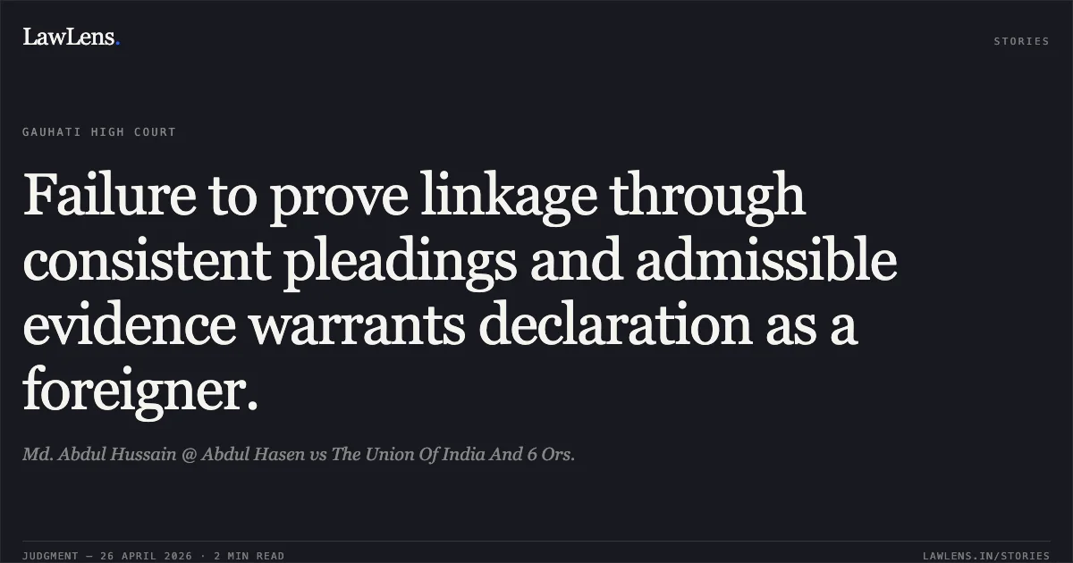 Failure to prove linkage through consistent pleadings and admissible evidence warrants declaration as a foreigner.. Md. Abdul Hussain @ Abdul Hasen vs The Union Of India And 6 Ors.. Gauhati High Court. LawLens