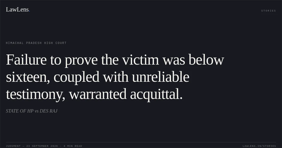 Failure to prove the victim was below sixteen, coupled with unreliable testimony, warranted acquittal.. STATE OF HP vs DES RAJ. Himachal Pradesh High Court. LawLens