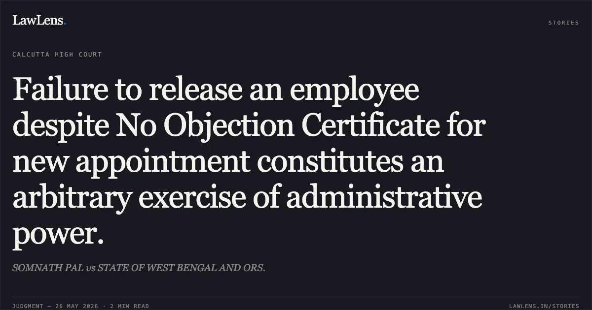 Failure to release an employee despite No Objection Certificate for new appointment constitutes an arbitrary exercise of administrative power.. SOMNATH PAL vs STATE OF WEST BENGAL AND ORS.. Calcutta High Court. LawLens
