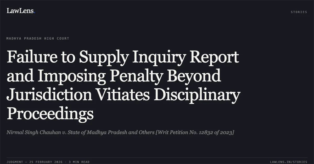 Failure to Supply Inquiry Report and Imposing Penalty Beyond Jurisdiction Vitiates Disciplinary Proceedings. Nirmal Singh Chauhan v. State of Madhya Pradesh and Others [Writ Petition No. 12832 of 2023]. Madhya Pradesh High Court. LawLens