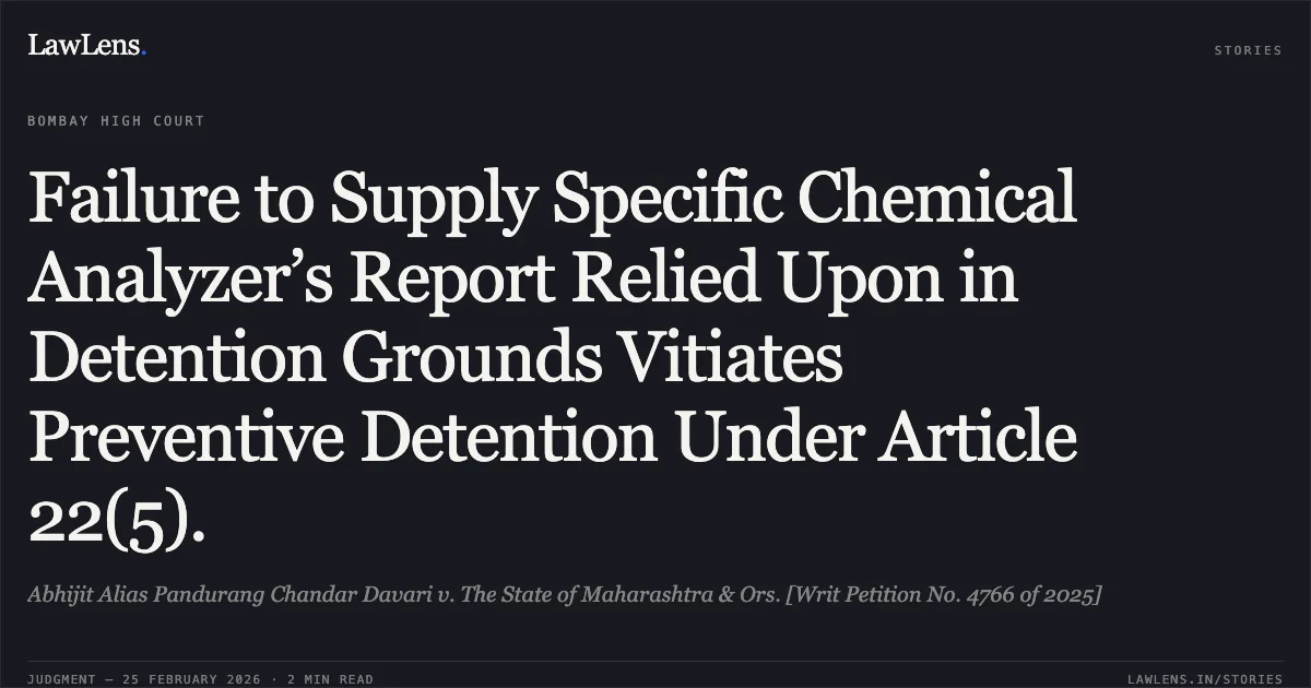 Failure to Supply Specific Chemical Analyzer’s Report Relied Upon in Detention Grounds Vitiates Preventive Detention Under Article 22(5).. Abhijit Alias Pandurang Chandar Davari v. The State of Maharashtra & Ors. [Writ Petition No. 4766 of 2025]. Bombay High Court. LawLens