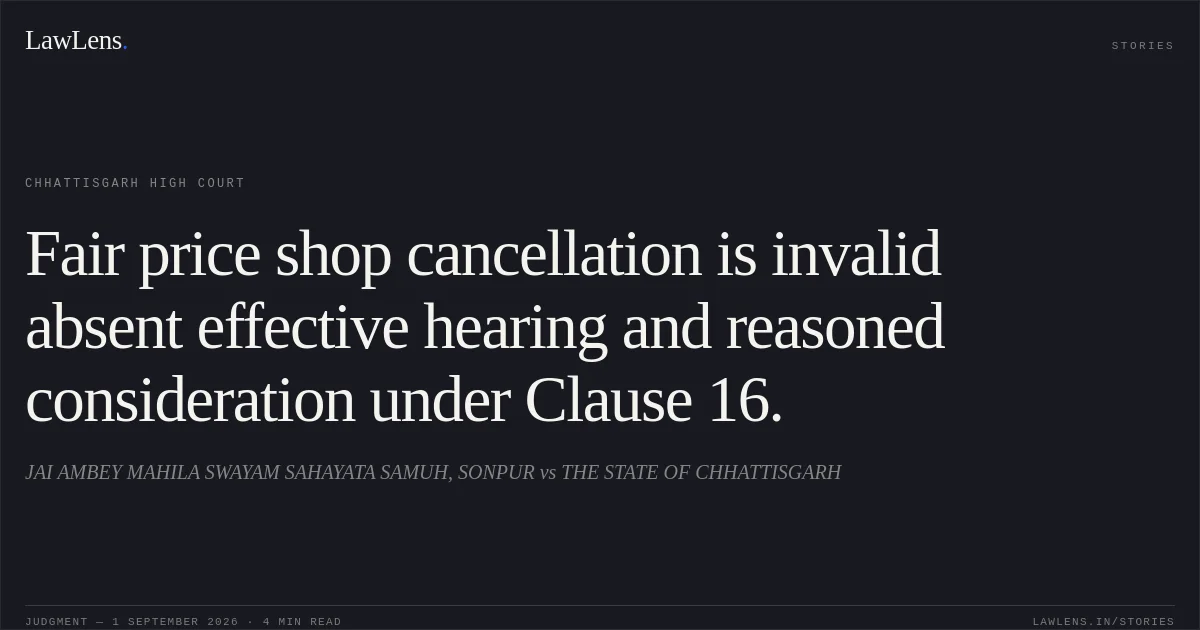 Fair price shop cancellation is invalid absent effective hearing and reasoned consideration under Clause 16.. JAI AMBEY MAHILA SWAYAM SAHAYATA SAMUH, SONPUR vs THE STATE OF CHHATTISGARH. Chhattisgarh High Court. LawLens
