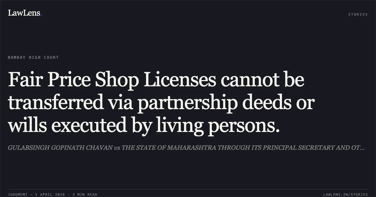 Fair Price Shop Licenses cannot be transferred via partnership deeds or wills executed by living persons.. GULABSINGH GOPINATH CHAVAN vs THE STATE OF MAHARASHTRA THROUGH ITS PRINCIPAL SECRETARY AND OTHERS. Bombay High Court. LawLens
