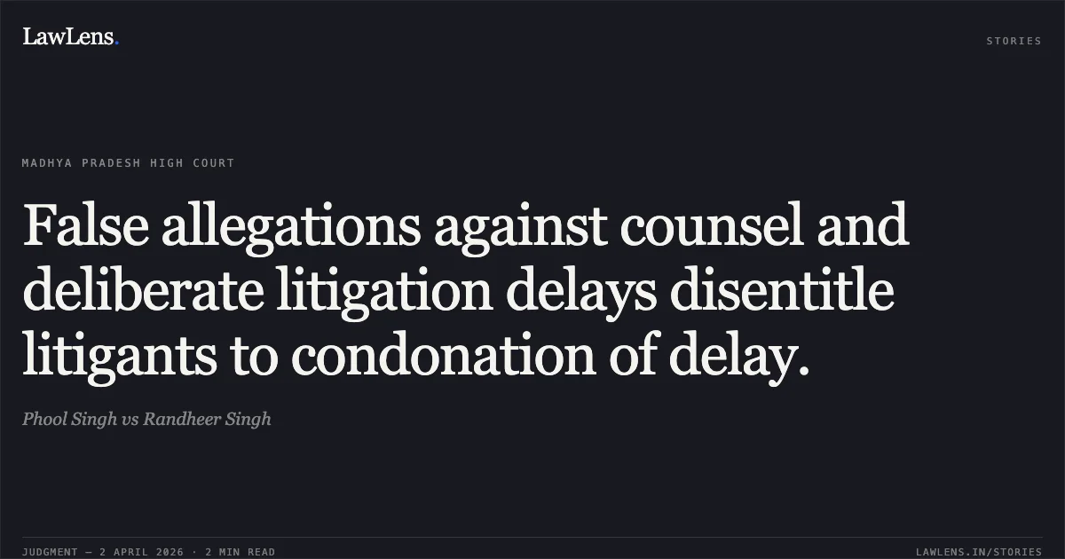 False allegations against counsel and deliberate litigation delays disentitle litigants to condonation of delay.. Phool Singh vs Randheer Singh. Madhya Pradesh High Court. LawLens