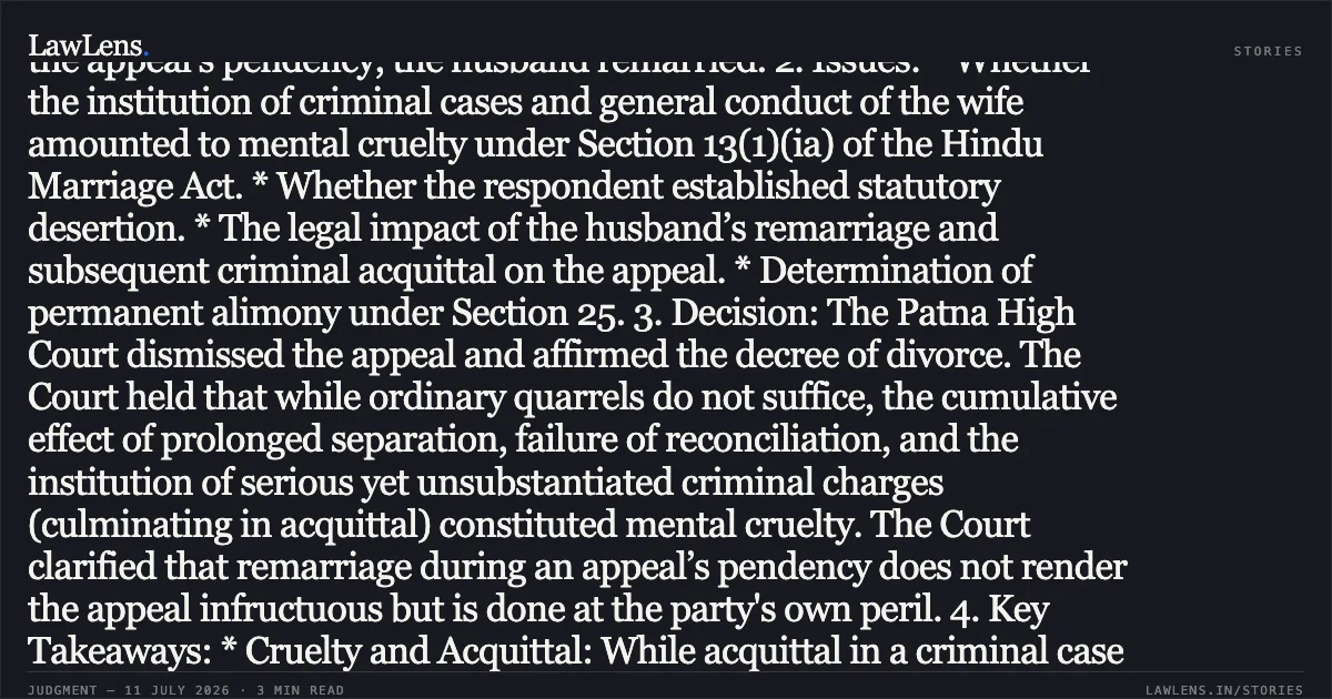 False Allegations of Grave Criminality Combined with Prolonged Matrimonial Discord Constitute Mental Cruelty and Justify Dissolution of Marriage Summary: 1. Facts: The parties married in 2010. After years of infertility treatment and increasing matrimonial discord, the appellant-wife left the matrimonial home. The respondent-husband filed for divorce on grounds of cruelty and desertion. Subsequently, the wife initiated criminal proceedings alleging dowry demand and attempt to murder (Sections 498A and 307 IPC), which resulted in the husband’s acquittal. The Family Court granted the divorce, which the wife challenged in this appeal. During the appeal's pendency, the husband remarried. 2. Issues: * Whether the institution of criminal cases and general conduct of the wife amounted to mental cruelty under Section 13(1)(ia) of the Hindu Marriage Act. * Whether the respondent established statutory desertion. * The legal impact of the husband’s remarriage and subsequent criminal acquittal on the appeal. * Determination of permanent alimony under Section 25. 3. Decision: The Patna High Court dismissed the appeal and affirmed the decree of divorce. The Court held that while ordinary quarrels do not suffice, the cumulative effect of prolonged separation, failure of reconciliation, and the institution of serious yet unsubstantiated criminal charges (culminating in acquittal) constituted mental cruelty. The Court clarified that remarriage during an appeal’s pendency does not render the appeal infructuous but is done at the party's own peril. 4. Key Takeaways: * Cruelty and Acquittal: While acquittal in a criminal case does not automatically prove cruelty, the pursuit of serious, unproven allegations of attempted murder and dowry harassment causes grave mental agony, justifying a decree of divorce. * Section 15 and Remarriage: Remarriage before the expiry of the limitation period for an appeal is a violation of Section 15 of the Hindu Marriage Act, though it does not prevent the Appellate Court from deciding the case on its merits. * Permanent Alimony: Applying the principles in *Rajnesh v. Neha*, the Court calculated alimony based on the husband's gross salary (ignoring voluntary deductions like loan EMIs), awarding the wife approximately one-third of the husband’s estimated future earnings (₹34.76 Lakhs).. Sunita Panday vs Binod Kumar Panday. Patna High Court. LawLens