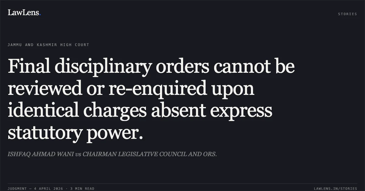 Final disciplinary orders cannot be reviewed or re-enquired upon identical charges absent express statutory power.. ISHFAQ AHMAD WANI vs CHAIRMAN LEGISLATIVE COUNCIL AND ORS.. Jammu and Kashmir High Court. LawLens