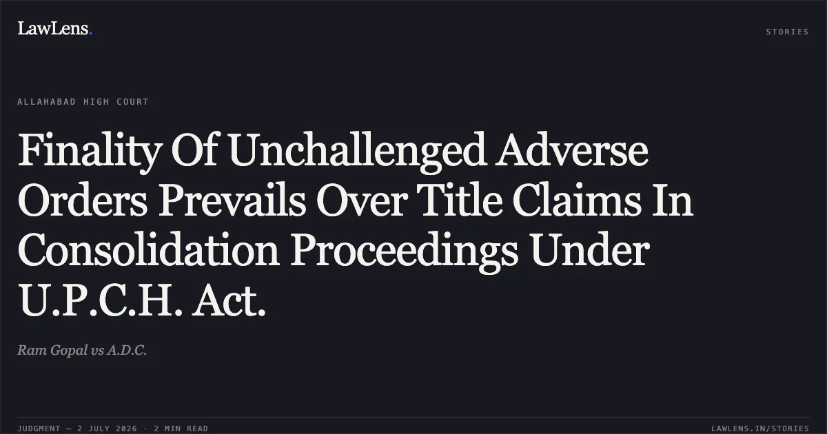 Finality Of Unchallenged Adverse Orders Prevails Over Title Claims In Consolidation Proceedings Under U.P.C.H. Act.. Ram Gopal vs A.D.C.. Allahabad High Court. LawLens