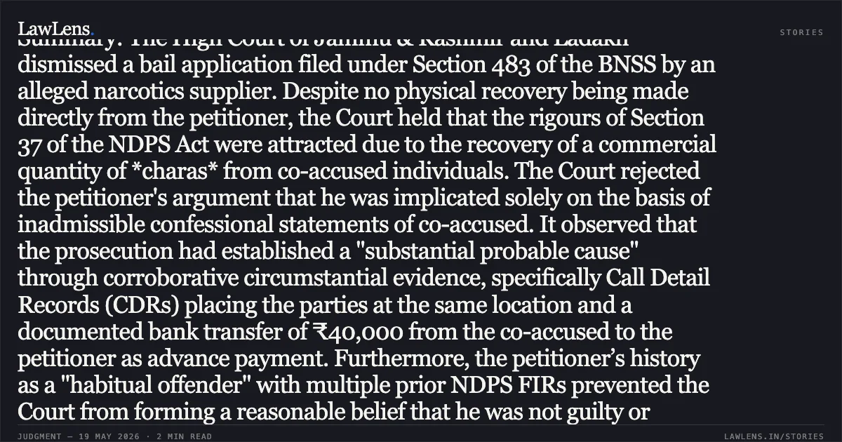 ### Financial Transactions and CDR Evidence Justify Invoking Section 37 NDPS Rigours Against Alleged Supplier Judgment Summary: The High Court of Jammu & Kashmir and Ladakh dismissed a bail application filed under Section 483 of the BNSS by an alleged narcotics supplier. Despite no physical recovery being made directly from the petitioner, the Court held that the rigours of Section 37 of the NDPS Act were attracted due to the recovery of a commercial quantity of *charas* from co-accused individuals. The Court rejected the petitioner's argument that he was implicated solely on the basis of inadmissible confessional statements of co-accused. It observed that the prosecution had established a "substantial probable cause" through corroborative circumstantial evidence, specifically Call Detail Records (CDRs) placing the parties at the same location and a documented bank transfer of ₹40,000 from the co-accused to the petitioner as advance payment. Furthermore, the petitioner’s history as a "habitual offender" with multiple prior NDPS FIRs prevented the Court from forming a reasonable belief that he was not guilty or unlikely to commit further offences. The ruling reaffirms that financial trails and technical evidence can satisfy the mandatory "twin conditions" for denying bail in commercial quantity cases.. DHANI RAM vs UT OF J AND K THROUGH SUPERITENDENT DISTRICT JAIL AND ANOTHER. Jammu and Kashmir High Court. LawLens