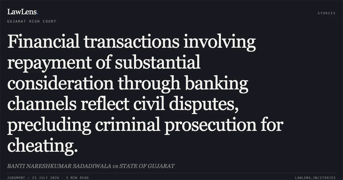 Financial transactions involving repayment of substantial consideration through banking channels reflect civil disputes, precluding criminal prosecution for cheating.. BANTI NARESHKUMAR SADADIWALA vs STATE OF GUJARAT. Gujarat High Court. LawLens