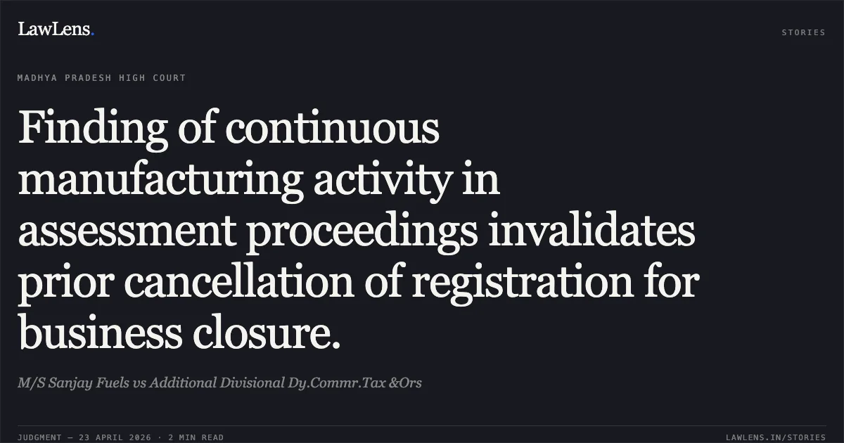 Finding of continuous manufacturing activity in assessment proceedings invalidates prior cancellation of registration for business closure.. M/S Sanjay Fuels vs Additional Divisional Dy.Commr.Tax &Ors. Madhya Pradesh High Court. LawLens