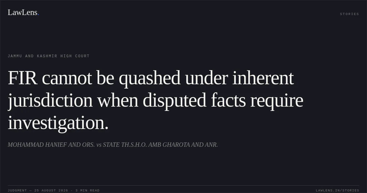 FIR cannot be quashed under inherent jurisdiction when disputed facts require investigation.. MOHAMMAD HANIEF AND ORS. vs STATE TH.S.H.O. AMB GHAROTA AND ANR.. Jammu and Kashmir High Court. LawLens