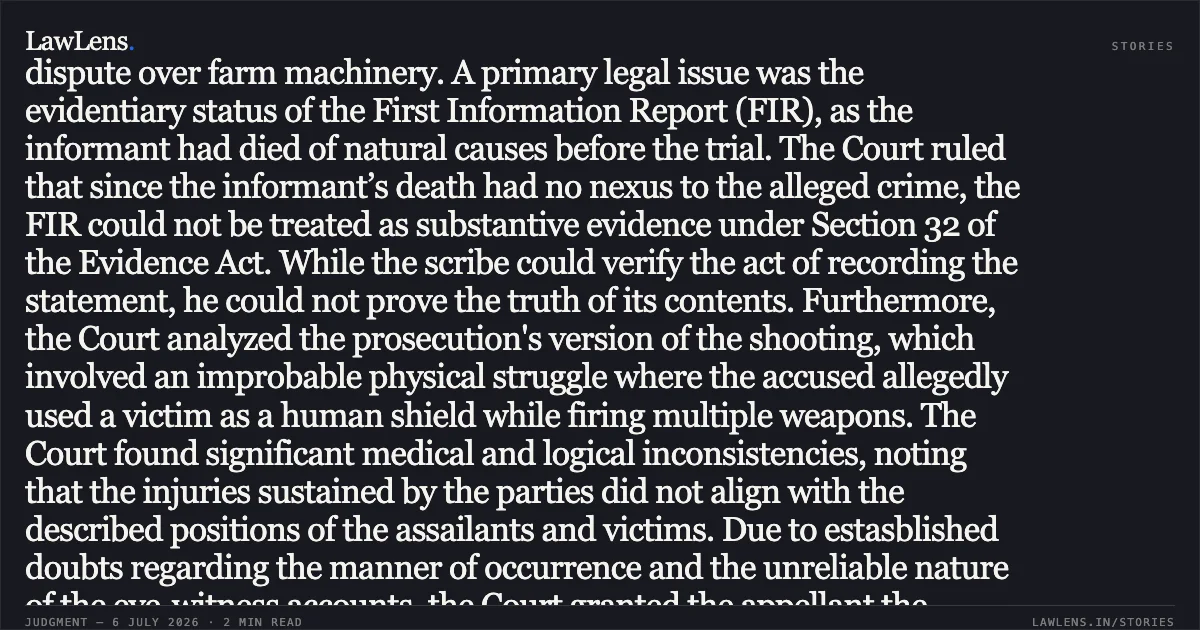 FIR Contents Not Provable Through Scribe if Informant’s Death Lacks Nexus to Crime Summary In this criminal appeal, the Court examined a conviction for murder originating from a 1990 incident involving a dispute over farm machinery. A primary legal issue was the evidentiary status of the First Information Report (FIR), as the informant had died of natural causes before the trial. The Court ruled that since the informant’s death had no nexus to the alleged crime, the FIR could not be treated as substantive evidence under Section 32 of the Evidence Act. While the scribe could verify the act of recording the statement, he could not prove the truth of its contents. Furthermore, the Court analyzed the prosecution's version of the shooting, which involved an improbable physical struggle where the accused allegedly used a victim as a human shield while firing multiple weapons. The Court found significant medical and logical inconsistencies, noting that the injuries sustained by the parties did not align with the described positions of the assailants and victims. Due to estasblished doubts regarding the manner of occurrence and the unreliable nature of the eye-witness accounts, the Court granted the appellant the benefit of doubt and set aside the conviction. Would you like the summary of the next segment of this judgment or another legal proceeding?. Khalid And Another vs State Of U.P.. Allahabad High Court. LawLens