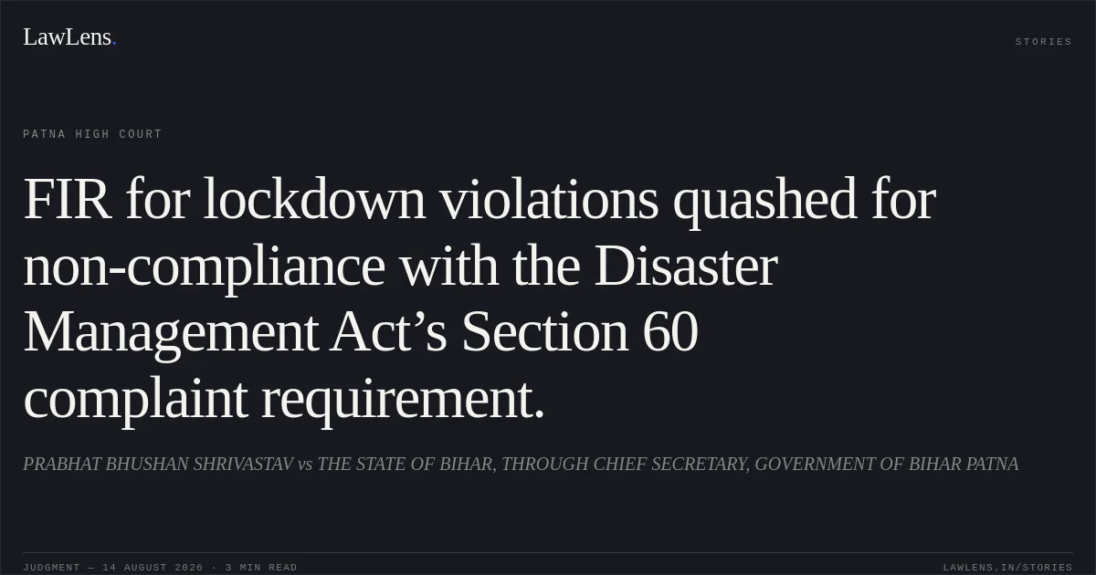 FIR for lockdown violations quashed for non-compliance with the Disaster Management Act’s Section 60 complaint requirement.. PRABHAT BHUSHAN SHRIVASTAV vs THE STATE OF BIHAR, THROUGH CHIEF SECRETARY, GOVERNMENT OF BIHAR PATNA. Patna High Court. LawLens