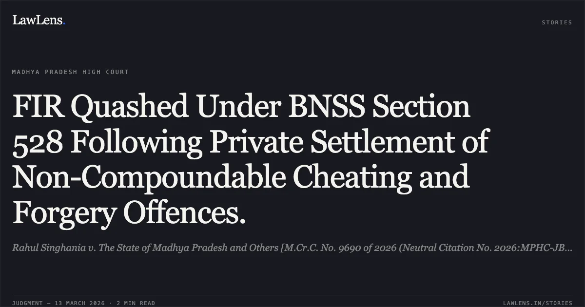 FIR Quashed Under BNSS Section 528 Following Private Settlement of Non-Compoundable Cheating and Forgery Offences.. Rahul Singhania v. The State of Madhya Pradesh and Others [M.Cr.C. No. 9690 of 2026 (Neutral Citation No. 2026:MPHC-JBP:20072)]. Madhya Pradesh High Court. LawLens