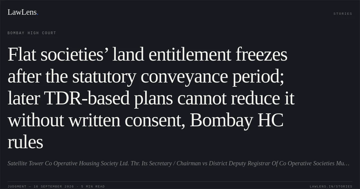 Flat societies’ land entitlement freezes after the statutory conveyance period; later TDR-based plans cannot reduce it without written consent, Bombay HC rules. Satellite Tower Co Operative Housing Society Ltd. Thr. Its Secretary / Chairman vs District Deputy Registrar Of Co Operative Societies Mumbai City And Ors. Bombay High Court. LawLens